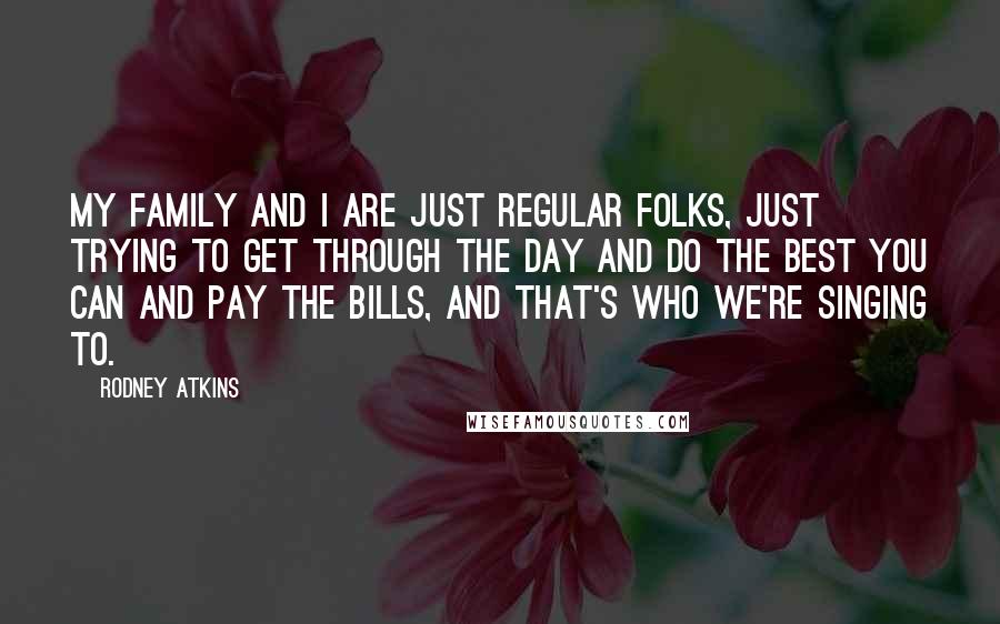 Rodney Atkins Quotes: My family and I are just regular folks, just trying to get through the day and do the best you can and pay the bills, and that's who we're singing to.