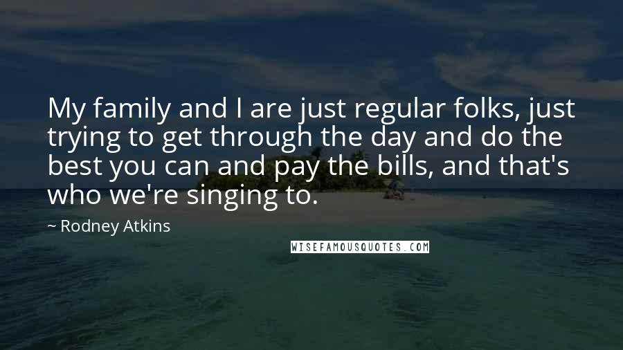 Rodney Atkins Quotes: My family and I are just regular folks, just trying to get through the day and do the best you can and pay the bills, and that's who we're singing to.