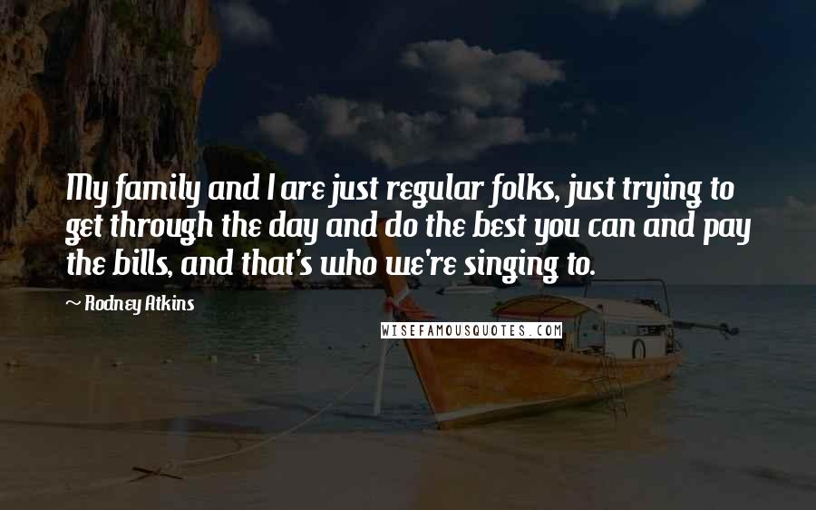 Rodney Atkins Quotes: My family and I are just regular folks, just trying to get through the day and do the best you can and pay the bills, and that's who we're singing to.