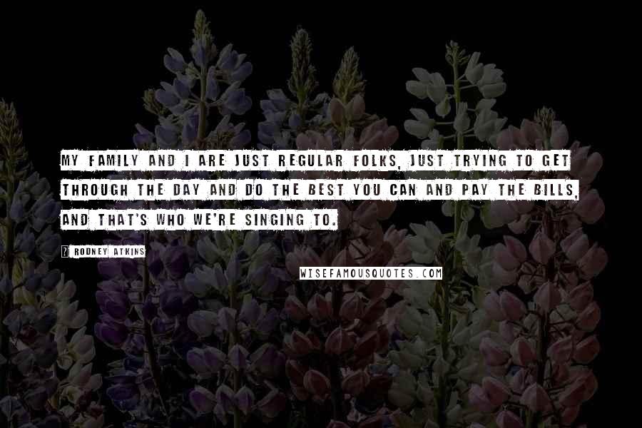 Rodney Atkins Quotes: My family and I are just regular folks, just trying to get through the day and do the best you can and pay the bills, and that's who we're singing to.