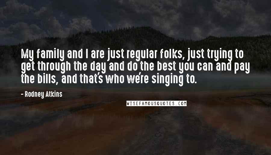 Rodney Atkins Quotes: My family and I are just regular folks, just trying to get through the day and do the best you can and pay the bills, and that's who we're singing to.