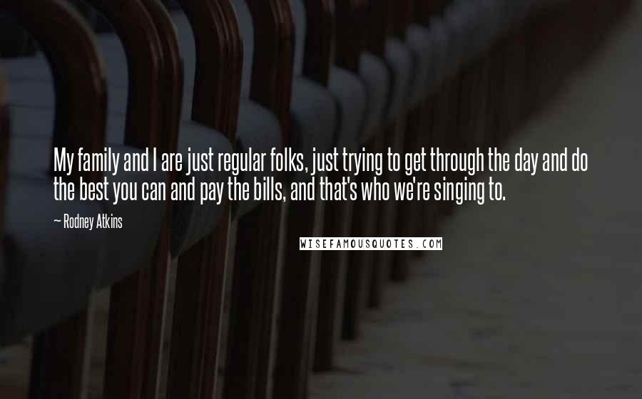 Rodney Atkins Quotes: My family and I are just regular folks, just trying to get through the day and do the best you can and pay the bills, and that's who we're singing to.