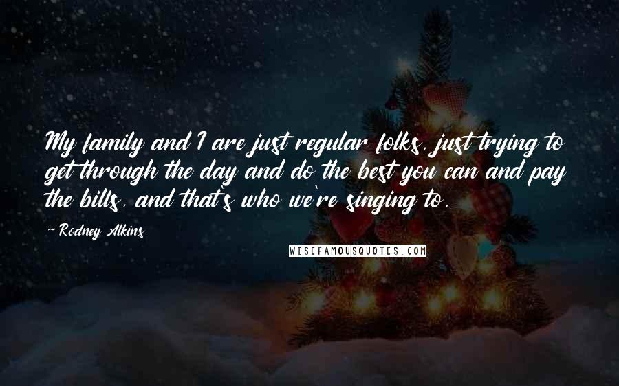 Rodney Atkins Quotes: My family and I are just regular folks, just trying to get through the day and do the best you can and pay the bills, and that's who we're singing to.