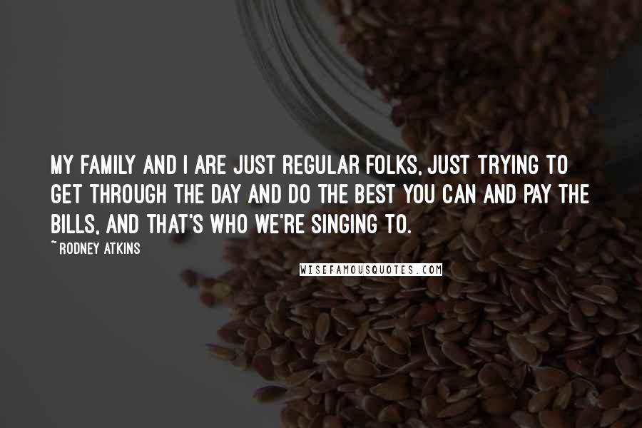 Rodney Atkins Quotes: My family and I are just regular folks, just trying to get through the day and do the best you can and pay the bills, and that's who we're singing to.