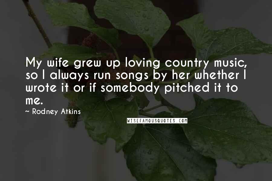 Rodney Atkins Quotes: My wife grew up loving country music, so I always run songs by her whether I wrote it or if somebody pitched it to me.