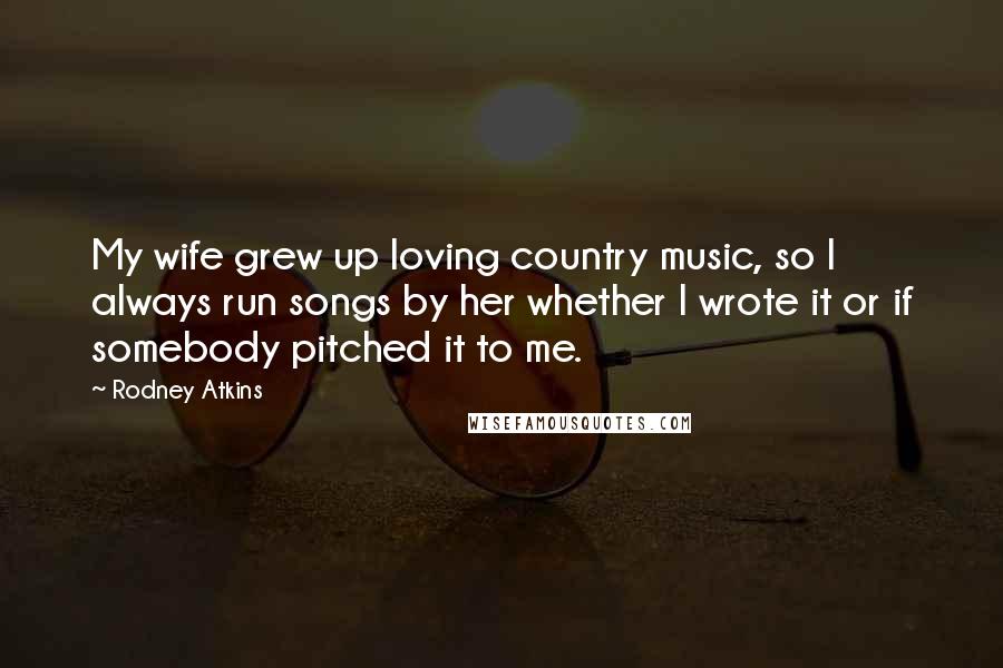 Rodney Atkins Quotes: My wife grew up loving country music, so I always run songs by her whether I wrote it or if somebody pitched it to me.