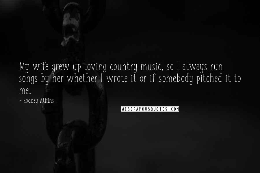 Rodney Atkins Quotes: My wife grew up loving country music, so I always run songs by her whether I wrote it or if somebody pitched it to me.