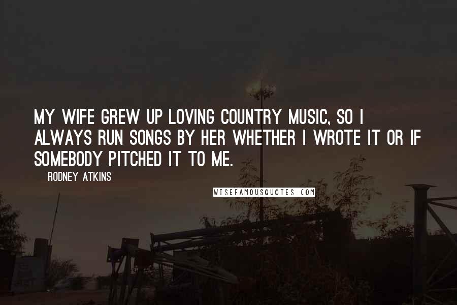 Rodney Atkins Quotes: My wife grew up loving country music, so I always run songs by her whether I wrote it or if somebody pitched it to me.