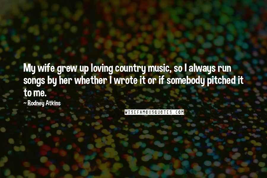 Rodney Atkins Quotes: My wife grew up loving country music, so I always run songs by her whether I wrote it or if somebody pitched it to me.