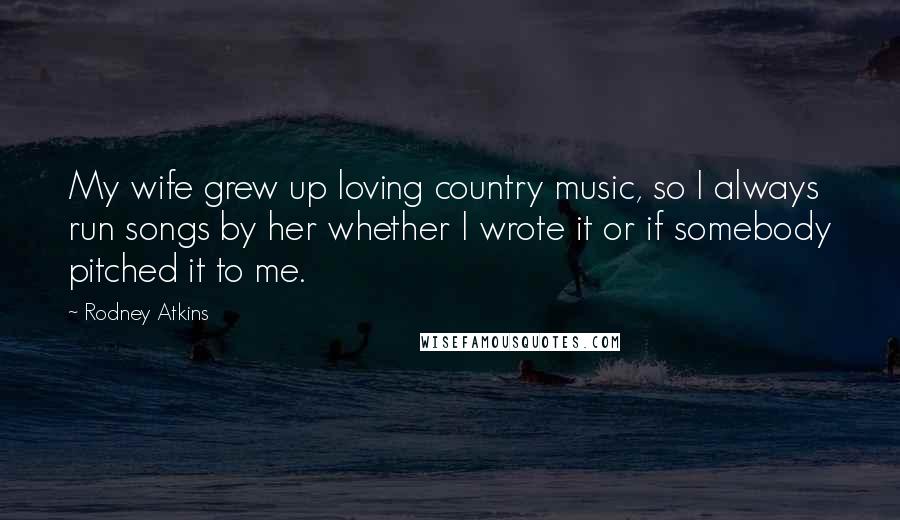 Rodney Atkins Quotes: My wife grew up loving country music, so I always run songs by her whether I wrote it or if somebody pitched it to me.