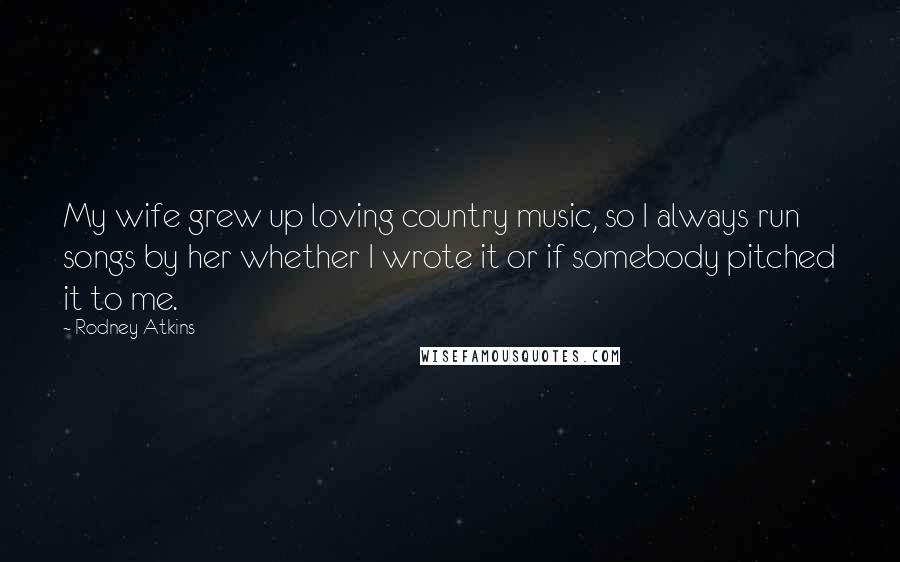 Rodney Atkins Quotes: My wife grew up loving country music, so I always run songs by her whether I wrote it or if somebody pitched it to me.