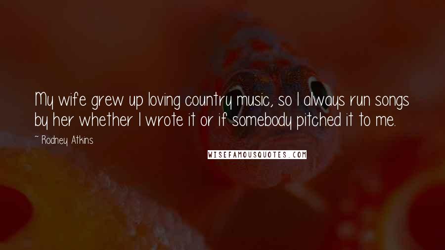 Rodney Atkins Quotes: My wife grew up loving country music, so I always run songs by her whether I wrote it or if somebody pitched it to me.