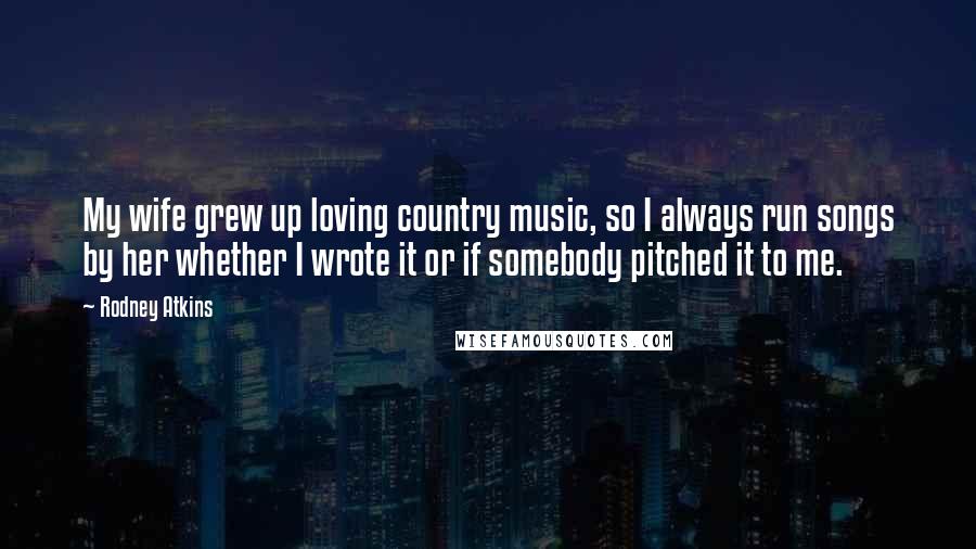 Rodney Atkins Quotes: My wife grew up loving country music, so I always run songs by her whether I wrote it or if somebody pitched it to me.