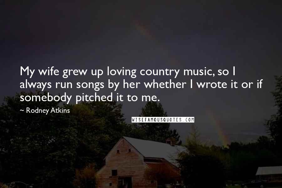 Rodney Atkins Quotes: My wife grew up loving country music, so I always run songs by her whether I wrote it or if somebody pitched it to me.