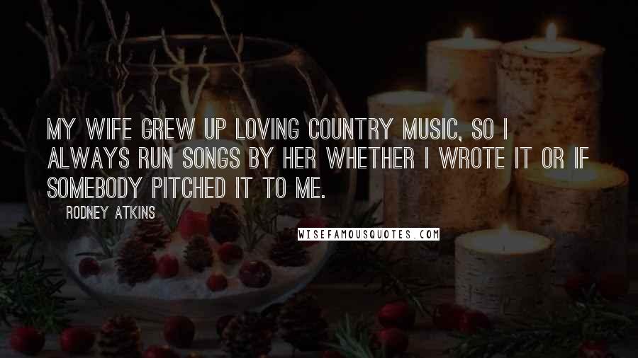 Rodney Atkins Quotes: My wife grew up loving country music, so I always run songs by her whether I wrote it or if somebody pitched it to me.