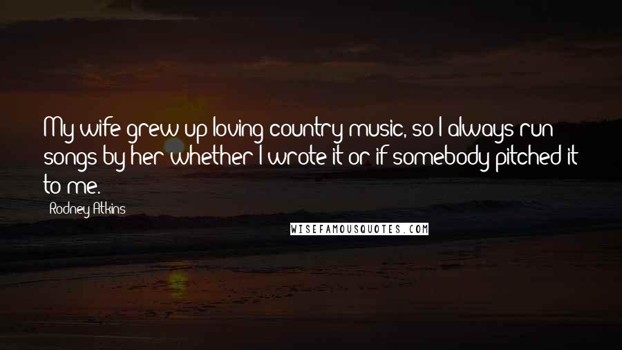 Rodney Atkins Quotes: My wife grew up loving country music, so I always run songs by her whether I wrote it or if somebody pitched it to me.