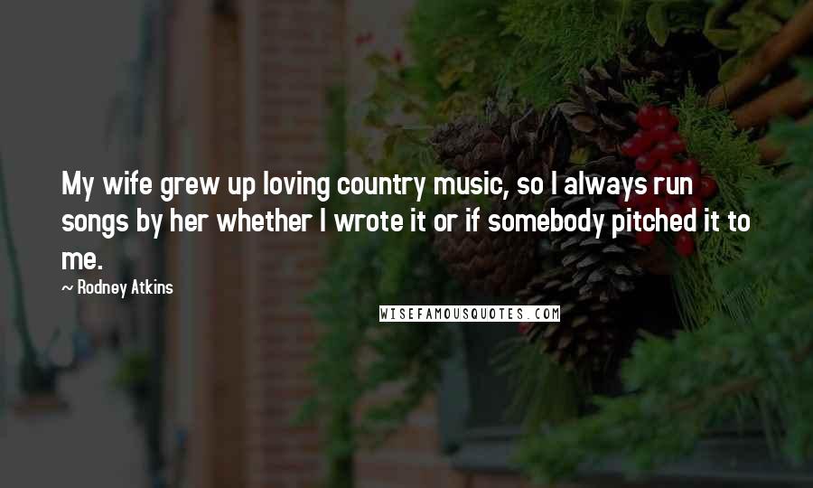 Rodney Atkins Quotes: My wife grew up loving country music, so I always run songs by her whether I wrote it or if somebody pitched it to me.