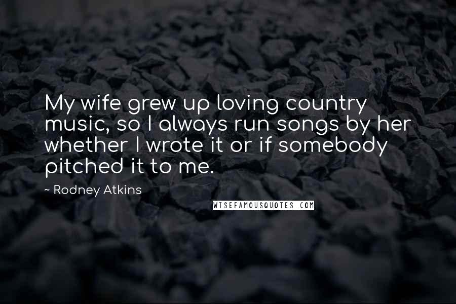 Rodney Atkins Quotes: My wife grew up loving country music, so I always run songs by her whether I wrote it or if somebody pitched it to me.