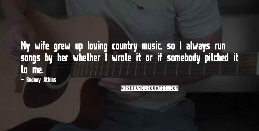 Rodney Atkins Quotes: My wife grew up loving country music, so I always run songs by her whether I wrote it or if somebody pitched it to me.