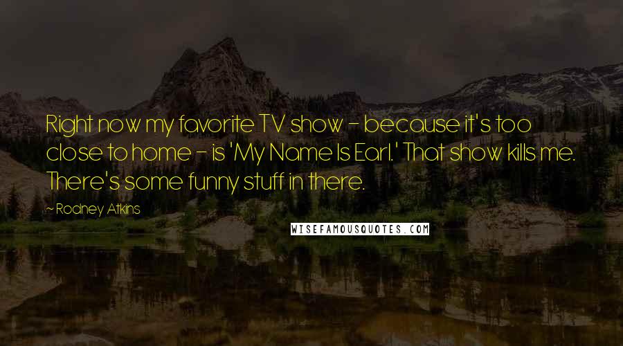 Rodney Atkins Quotes: Right now my favorite TV show - because it's too close to home - is 'My Name Is Earl.' That show kills me. There's some funny stuff in there.