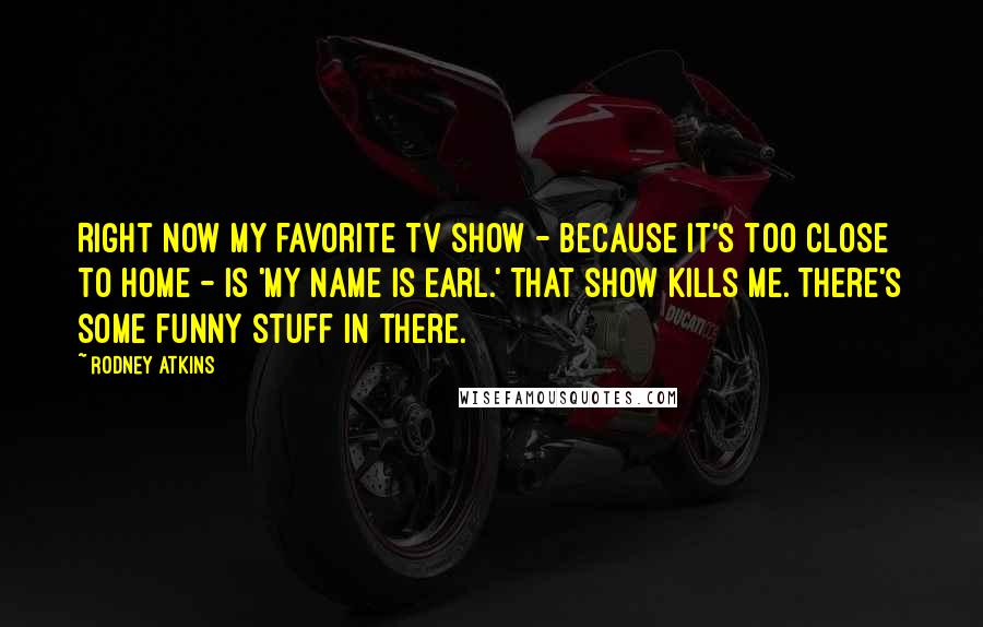 Rodney Atkins Quotes: Right now my favorite TV show - because it's too close to home - is 'My Name Is Earl.' That show kills me. There's some funny stuff in there.