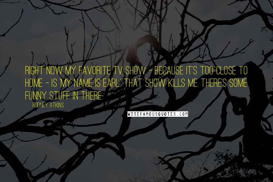 Rodney Atkins Quotes: Right now my favorite TV show - because it's too close to home - is 'My Name Is Earl.' That show kills me. There's some funny stuff in there.