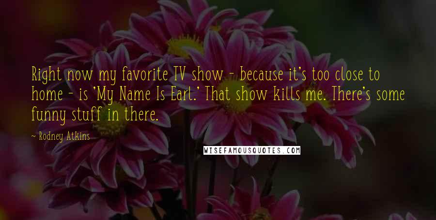 Rodney Atkins Quotes: Right now my favorite TV show - because it's too close to home - is 'My Name Is Earl.' That show kills me. There's some funny stuff in there.