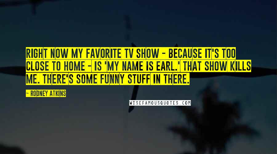 Rodney Atkins Quotes: Right now my favorite TV show - because it's too close to home - is 'My Name Is Earl.' That show kills me. There's some funny stuff in there.