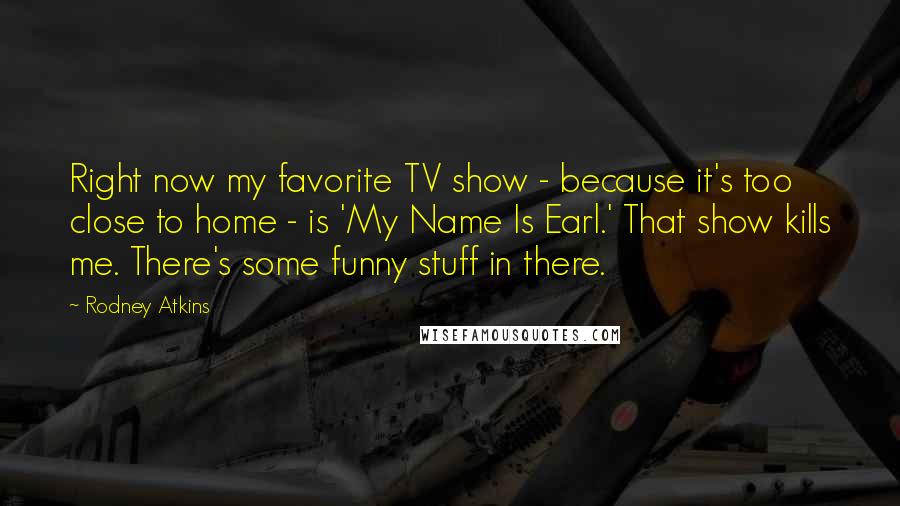 Rodney Atkins Quotes: Right now my favorite TV show - because it's too close to home - is 'My Name Is Earl.' That show kills me. There's some funny stuff in there.