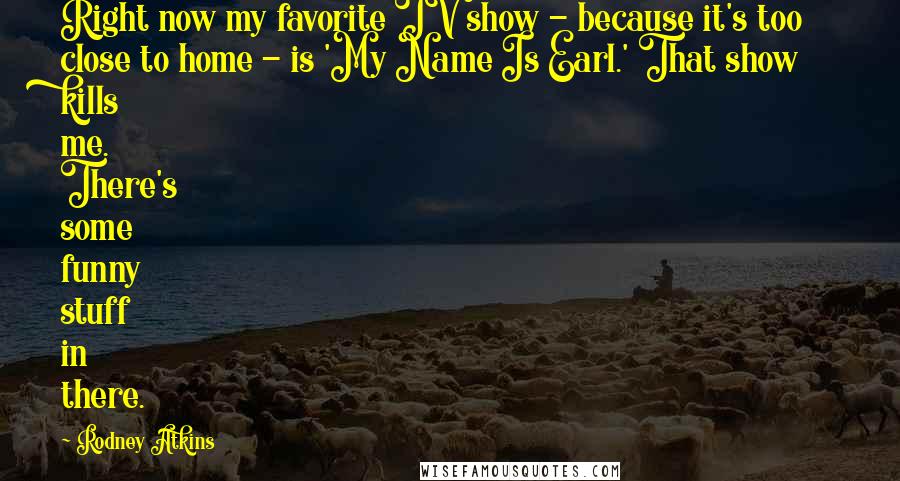 Rodney Atkins Quotes: Right now my favorite TV show - because it's too close to home - is 'My Name Is Earl.' That show kills me. There's some funny stuff in there.