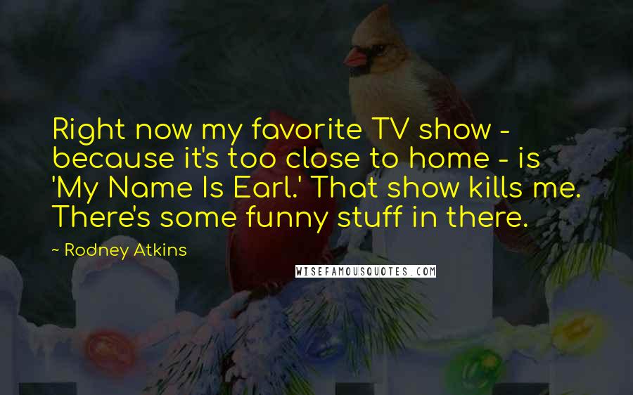 Rodney Atkins Quotes: Right now my favorite TV show - because it's too close to home - is 'My Name Is Earl.' That show kills me. There's some funny stuff in there.