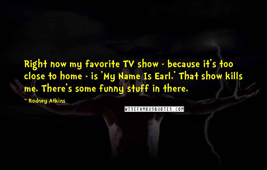 Rodney Atkins Quotes: Right now my favorite TV show - because it's too close to home - is 'My Name Is Earl.' That show kills me. There's some funny stuff in there.