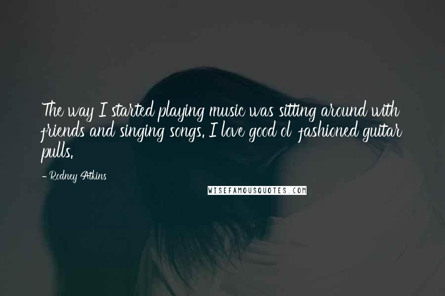 Rodney Atkins Quotes: The way I started playing music was sitting around with friends and singing songs. I love good ol' fashioned guitar pulls.