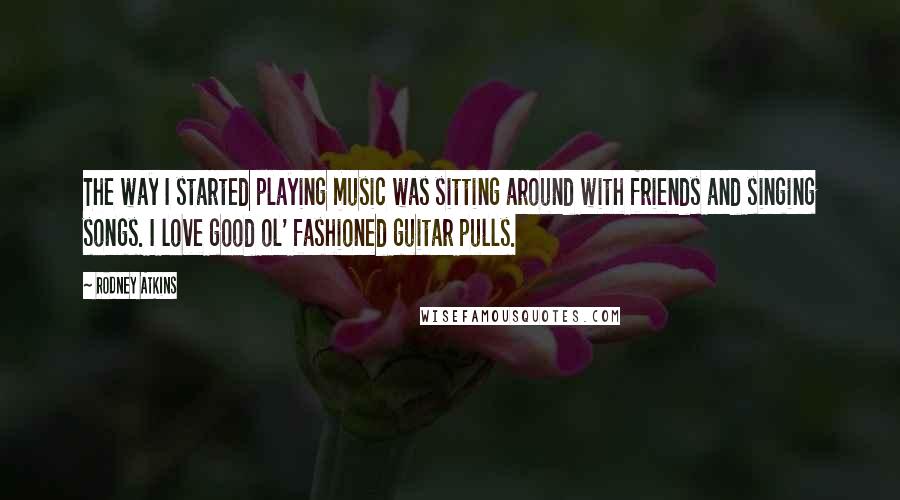 Rodney Atkins Quotes: The way I started playing music was sitting around with friends and singing songs. I love good ol' fashioned guitar pulls.