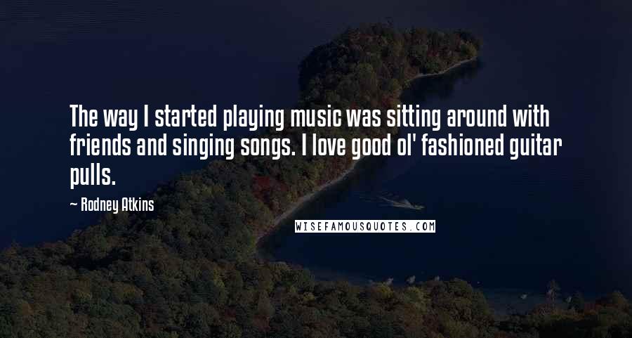 Rodney Atkins Quotes: The way I started playing music was sitting around with friends and singing songs. I love good ol' fashioned guitar pulls.