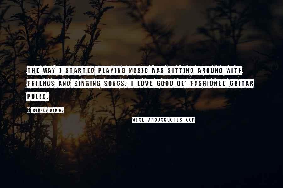 Rodney Atkins Quotes: The way I started playing music was sitting around with friends and singing songs. I love good ol' fashioned guitar pulls.