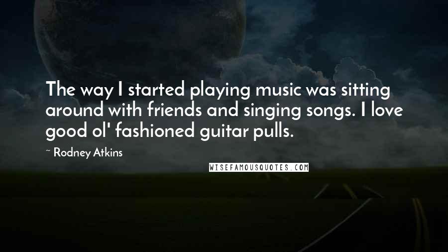 Rodney Atkins Quotes: The way I started playing music was sitting around with friends and singing songs. I love good ol' fashioned guitar pulls.