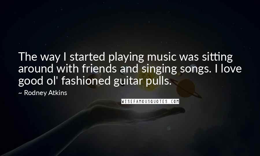 Rodney Atkins Quotes: The way I started playing music was sitting around with friends and singing songs. I love good ol' fashioned guitar pulls.