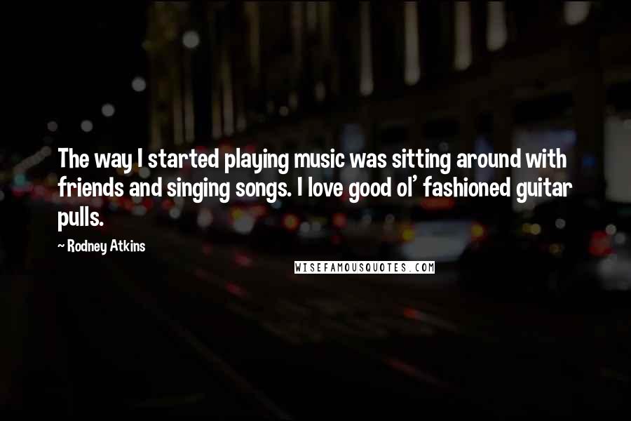 Rodney Atkins Quotes: The way I started playing music was sitting around with friends and singing songs. I love good ol' fashioned guitar pulls.