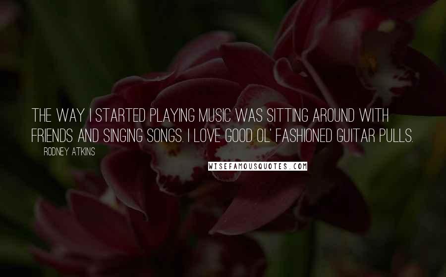 Rodney Atkins Quotes: The way I started playing music was sitting around with friends and singing songs. I love good ol' fashioned guitar pulls.