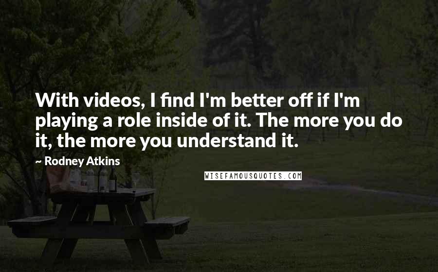 Rodney Atkins Quotes: With videos, I find I'm better off if I'm playing a role inside of it. The more you do it, the more you understand it.
