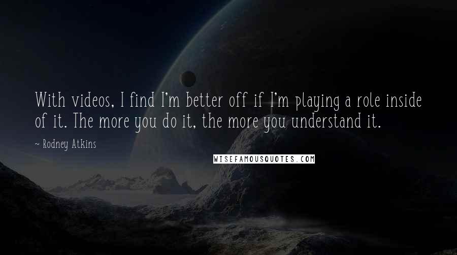 Rodney Atkins Quotes: With videos, I find I'm better off if I'm playing a role inside of it. The more you do it, the more you understand it.