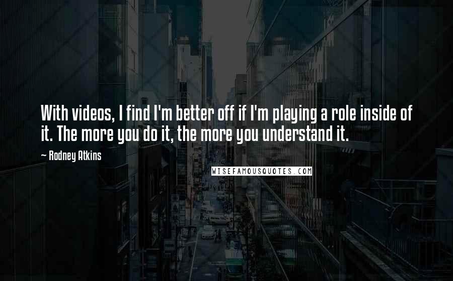 Rodney Atkins Quotes: With videos, I find I'm better off if I'm playing a role inside of it. The more you do it, the more you understand it.