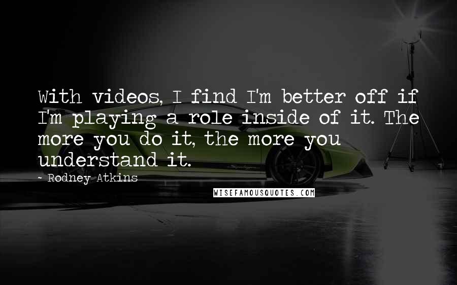 Rodney Atkins Quotes: With videos, I find I'm better off if I'm playing a role inside of it. The more you do it, the more you understand it.