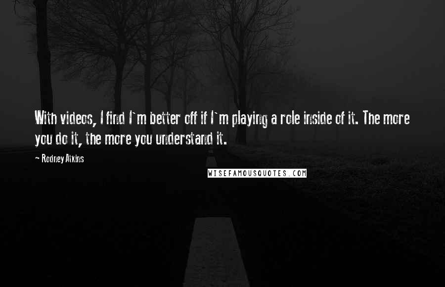 Rodney Atkins Quotes: With videos, I find I'm better off if I'm playing a role inside of it. The more you do it, the more you understand it.