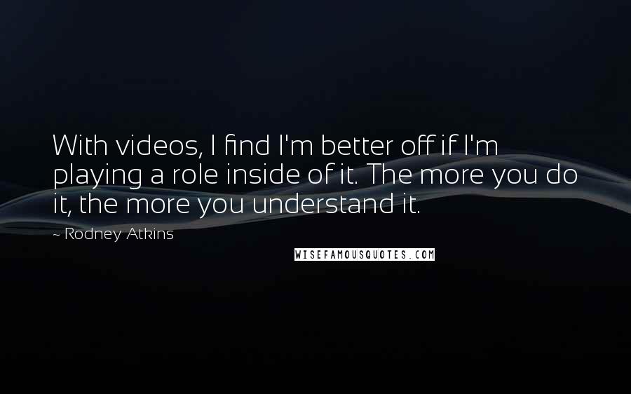 Rodney Atkins Quotes: With videos, I find I'm better off if I'm playing a role inside of it. The more you do it, the more you understand it.