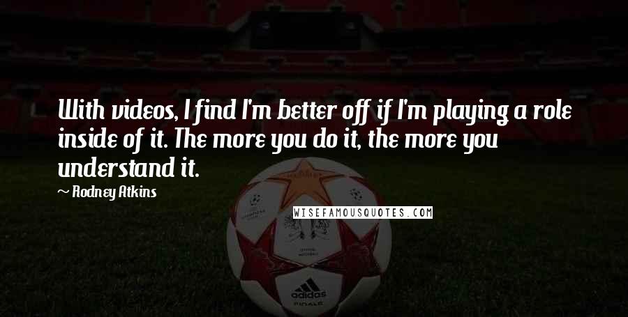 Rodney Atkins Quotes: With videos, I find I'm better off if I'm playing a role inside of it. The more you do it, the more you understand it.