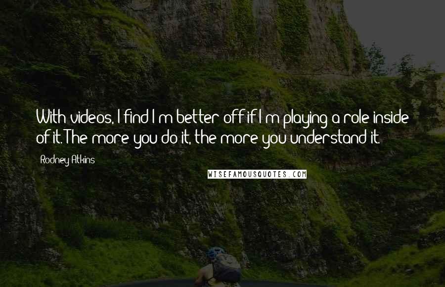 Rodney Atkins Quotes: With videos, I find I'm better off if I'm playing a role inside of it. The more you do it, the more you understand it.