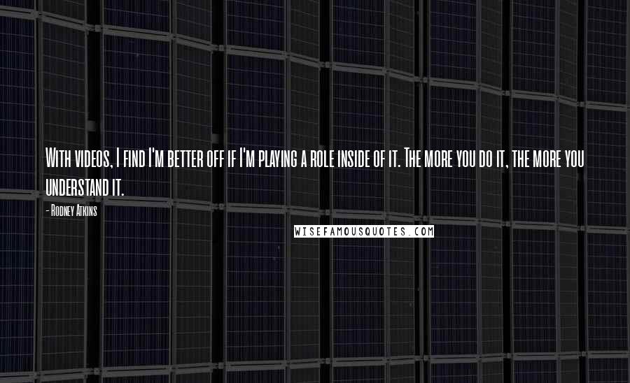 Rodney Atkins Quotes: With videos, I find I'm better off if I'm playing a role inside of it. The more you do it, the more you understand it.