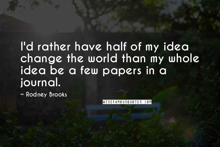 Rodney Brooks Quotes: I'd rather have half of my idea change the world than my whole idea be a few papers in a journal.